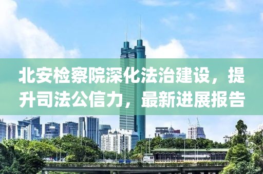 北安检察院深化法治建设，提升司法公信力，最新进展报告
