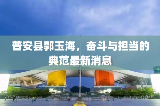 普安县郭玉海，奋斗与担当的典范最新消息