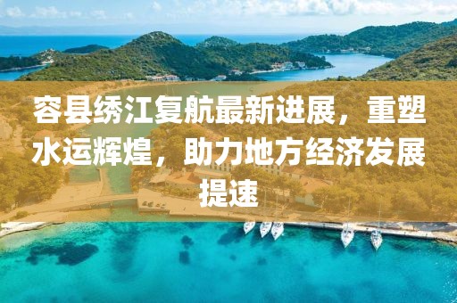 容县绣江复航最新进展，重塑水运辉煌，助力地方经济发展提速