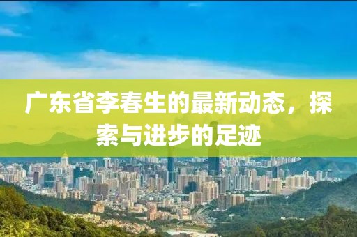 广东省李春生的最新动态，探索与进步的足迹