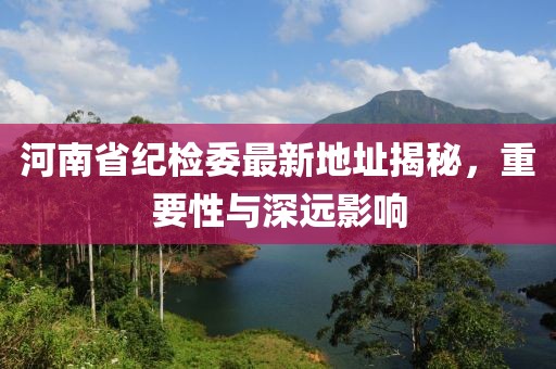 河南省纪检委最新地址揭秘，重要性与深远影响