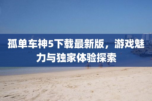 孤单车神5下载最新版，游戏魅力与独家体验探索