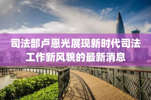 司法部卢恩光展现新时代司法工作新风貌的最新消息