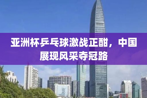 亚洲杯乒乓球激战正酣，中国展现风采夺冠路
