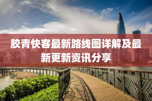 胶青快客最新路线图详解及最新更新资讯分享