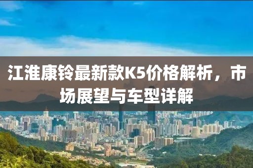 江淮康铃最新款K5价格解析，市场展望与车型详解