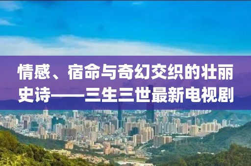 情感、宿命与奇幻交织的壮丽史诗——三生三世最新电视剧