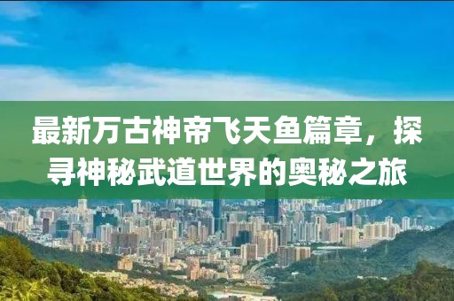 最新万古神帝飞天鱼篇章，探寻神秘武道世界的奥秘之旅