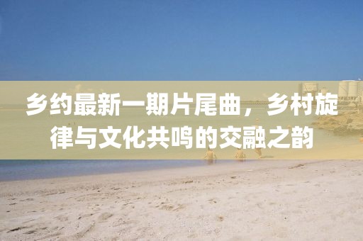 乡约最新一期片尾曲，乡村旋律与文化共鸣的交融之韵