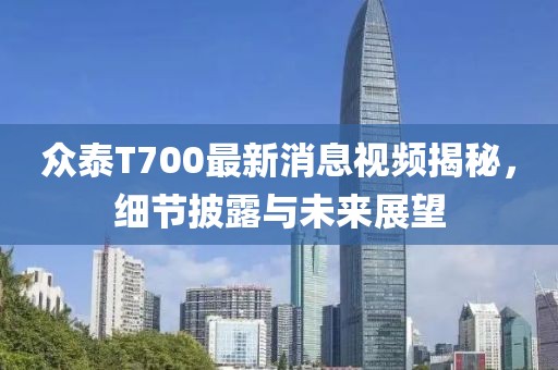 众泰T700最新消息视频揭秘，细节披露与未来展望