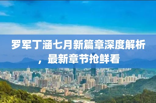罗军丁涵七月新篇章深度解析，最新章节抢鲜看