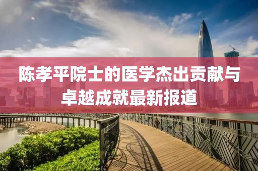 陈孝平院士的医学杰出贡献与卓越成就最新报道
