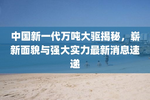中国新一代万吨大驱揭秘，崭新面貌与强大实力最新消息速递