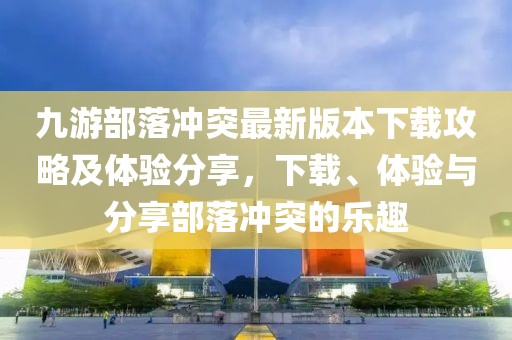 九游部落冲突最新版本下载攻略及体验分享，下载、体验与分享部落冲突的乐趣