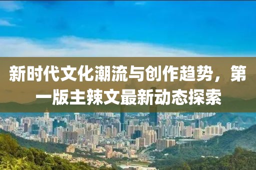 新时代文化潮流与创作趋势，第一版主辣文最新动态探索