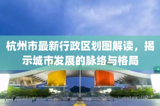 杭州市最新行政区划图解读，揭示城市发展的脉络与格局