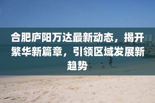 合肥庐阳万达最新动态，揭开繁华新篇章，引领区域发展新趋势