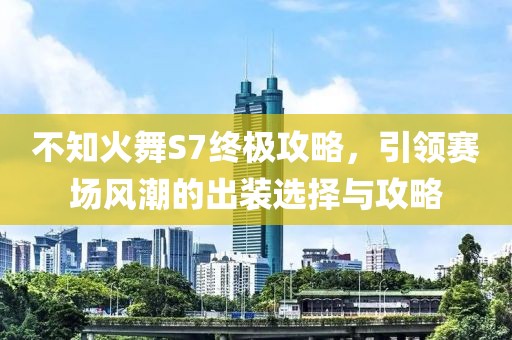 不知火舞S7终极攻略，引领赛场风潮的出装选择与攻略