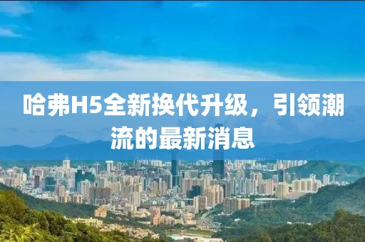 哈弗H5全新换代升级，引领潮流的最新消息