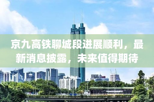 京九高铁聊城段进展顺利，最新消息披露，未来值得期待