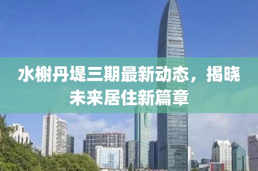 水榭丹堤三期最新动态，揭晓未来居住新篇章