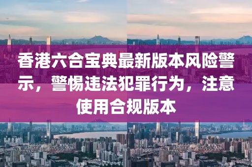 香港六合宝典最新版本风险警示，警惕违法犯罪行为，注意使用合规版本