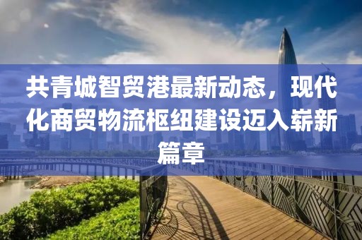 共青城智贸港最新动态，现代化商贸物流枢纽建设迈入崭新篇章
