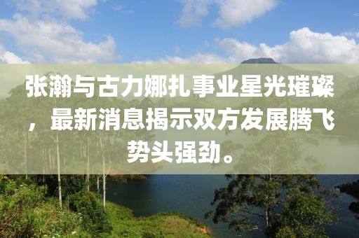 张瀚与古力娜扎事业星光璀璨，最新消息揭示双方发展腾飞势头强劲。