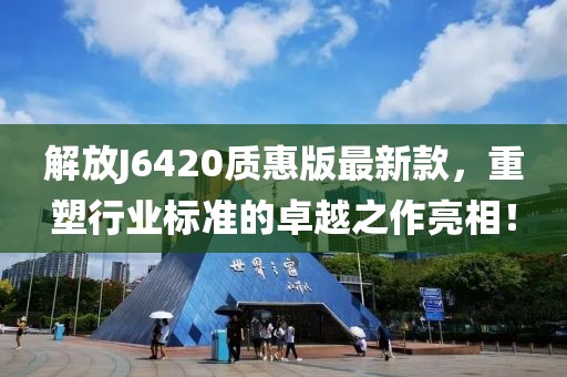 解放J6420质惠版最新款，重塑行业标准的卓越之作亮相！