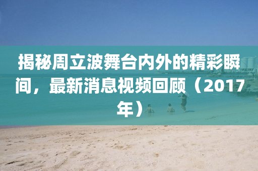 揭秘周立波舞台内外的精彩瞬间，最新消息视频回顾（2017年）
