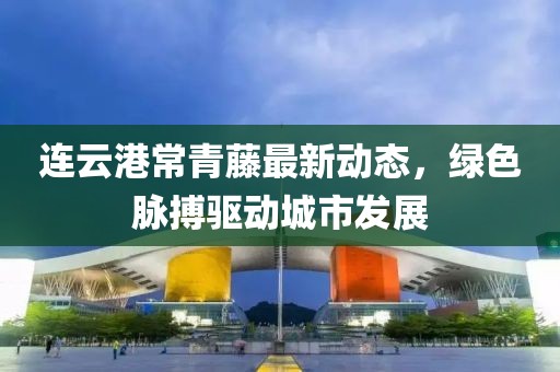 连云港常青藤最新动态，绿色脉搏驱动城市发展
