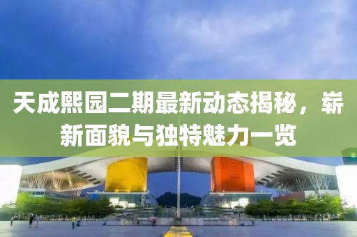 天成熙园二期最新动态揭秘，崭新面貌与独特魅力一览