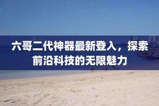 六哥二代神器最新登入，探索前沿科技的无限魅力