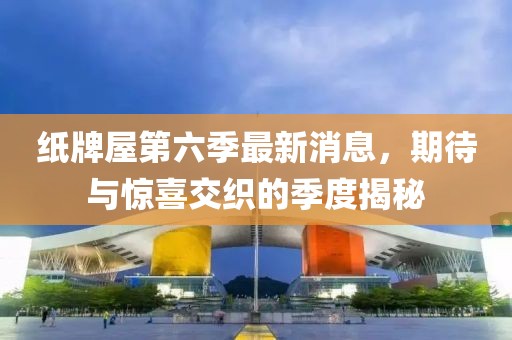纸牌屋第六季最新消息，期待与惊喜交织的季度揭秘