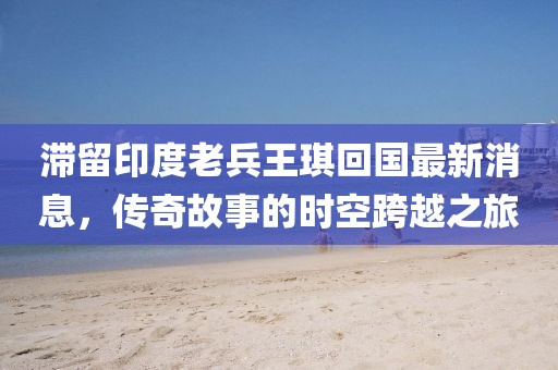 滞留印度老兵王琪回国最新消息，传奇故事的时空跨越之旅