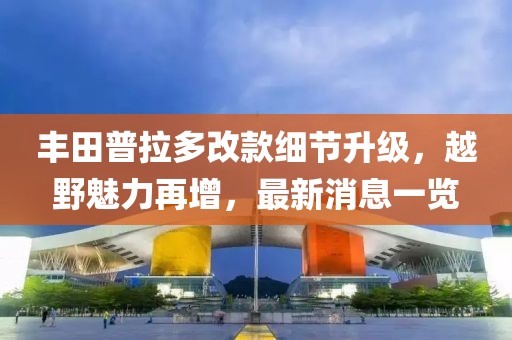 丰田普拉多改款细节升级，越野魅力再增，最新消息一览