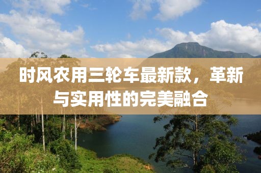 时风农用三轮车最新款，革新与实用性的完美融合