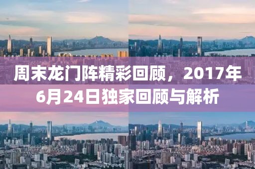周末龙门阵精彩回顾，2017年6月24日独家回顾与解析