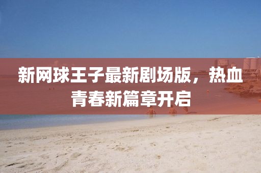 新网球王子最新剧场版，热血青春新篇章开启