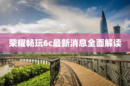 荣耀畅玩6c最新消息全面解读