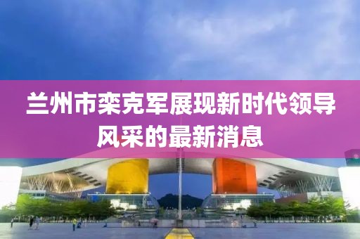 兰州市栾克军展现新时代领导风采的最新消息