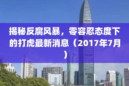 揭秘反腐风暴，零容忍态度下的打虎最新消息（2017年7月）