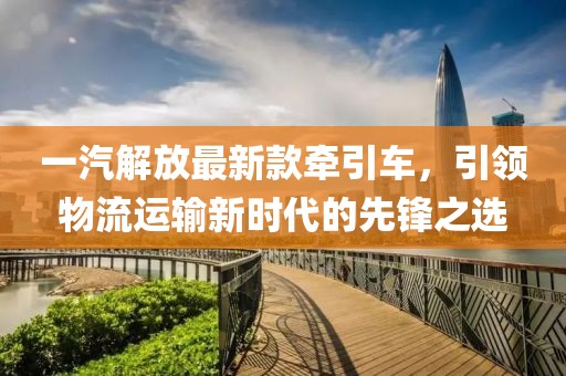 一汽解放最新款牵引车，引领物流运输新时代的先锋之选