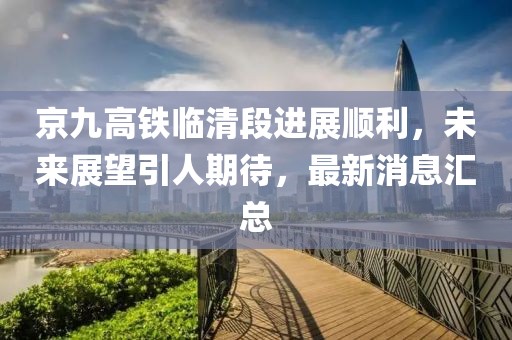 京九高铁临清段进展顺利，未来展望引人期待，最新消息汇总