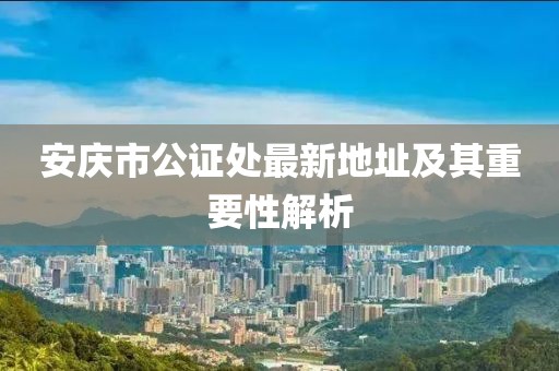 安庆市公证处最新地址及其重要性解析