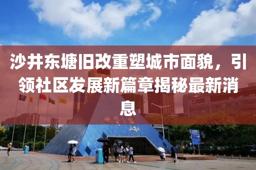 沙井东塘旧改重塑城市面貌，引领社区发展新篇章揭秘最新消息