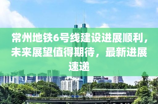 常州地铁6号线建设进展顺利，未来展望值得期待，最新进展速递