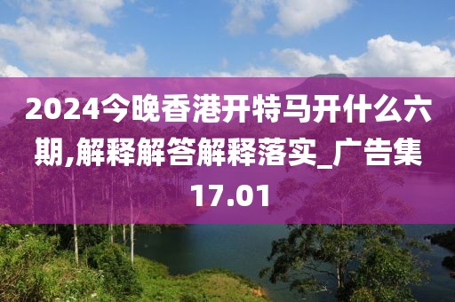 2024今晚香港开特马开什么六期,解释解答解释落实_广告集17.01