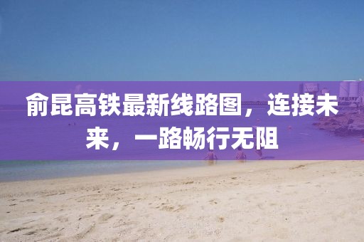 俞昆高铁最新线路图，连接未来，一路畅行无阻