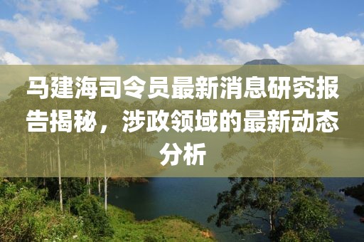 马建海司令员最新消息研究报告揭秘，涉政领域的最新动态分析